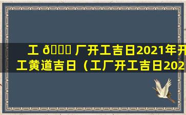 工 🐋 厂开工吉日2021年开工黄道吉日（工厂开工吉日2021年2月开 🍁 工黄道吉日）